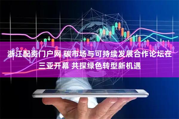 浙江配资门户网 碳市场与可持续发展合作论坛在三亚开幕 共探绿色转型新机遇