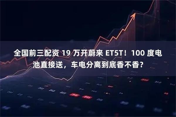 全国前三配资 19 万开蔚来 ET5T！100 度电池直接送，车电分离到底香不香？
