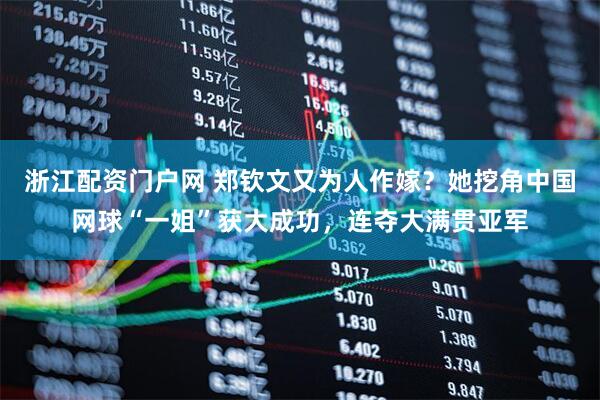 浙江配资门户网 郑钦文又为人作嫁？她挖角中国网球“一姐”获大成功，连夺大满贯亚军