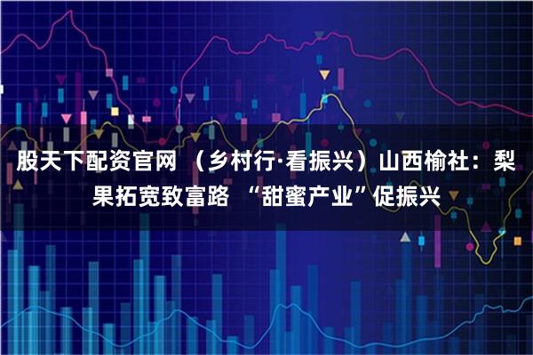 股天下配资官网 （乡村行·看振兴）山西榆社：梨果拓宽致富路  “甜蜜产业”促振兴