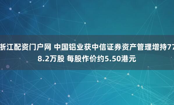 浙江配资门户网 中国铝业获中信证券资产管理增持778.2万股 每股作价约5.50港元