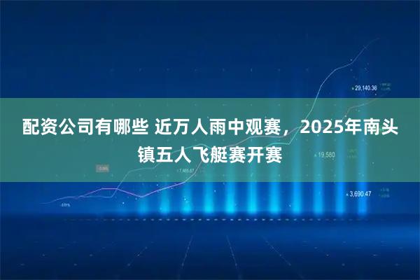 配资公司有哪些 近万人雨中观赛，2025年南头镇五人飞艇赛开赛