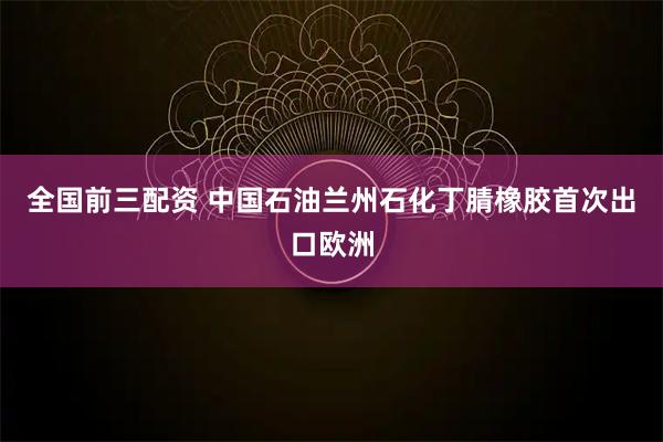 全国前三配资 中国石油兰州石化丁腈橡胶首次出口欧洲