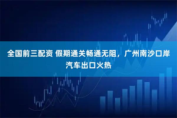 全国前三配资 假期通关畅通无阻，广州南沙口岸汽车出口火热