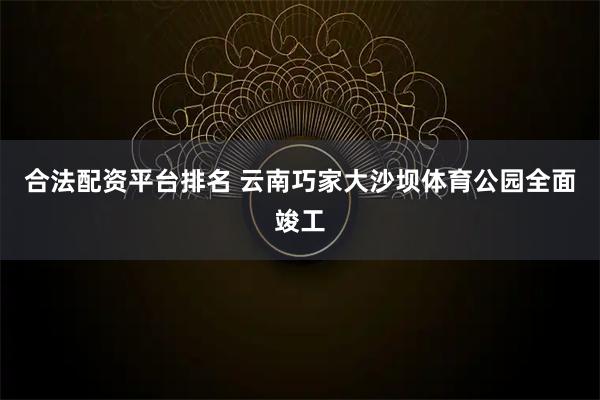 合法配资平台排名 云南巧家大沙坝体育公园全面竣工