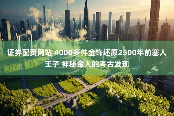 证券配资网站 4000多件金饰还原2500年前塞人王子 神秘金人的考古发现