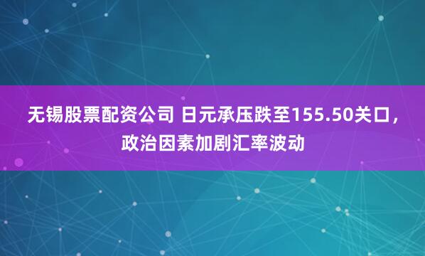 无锡股票配资公司 日元承压跌至155.50关口，政治因素加剧汇率波动