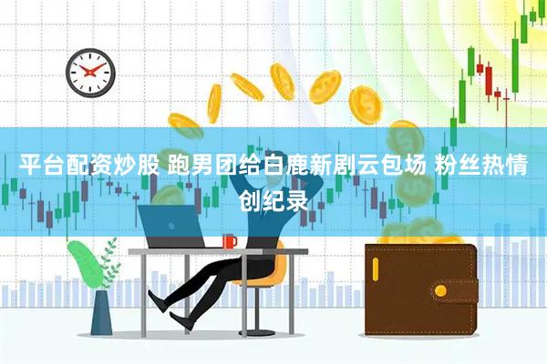 平台配资炒股 跑男团给白鹿新剧云包场 粉丝热情创纪录