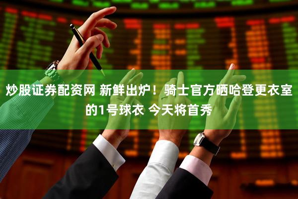 炒股证券配资网 新鲜出炉！骑士官方晒哈登更衣室的1号球衣 今天将首秀
