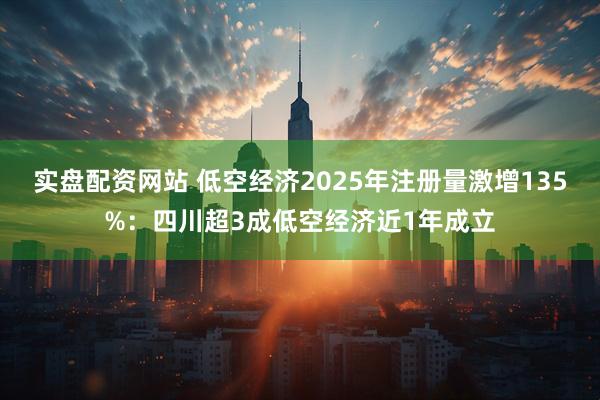 实盘配资网站 低空经济2025年注册量激增135%：四川超3成低空经济近1年成立