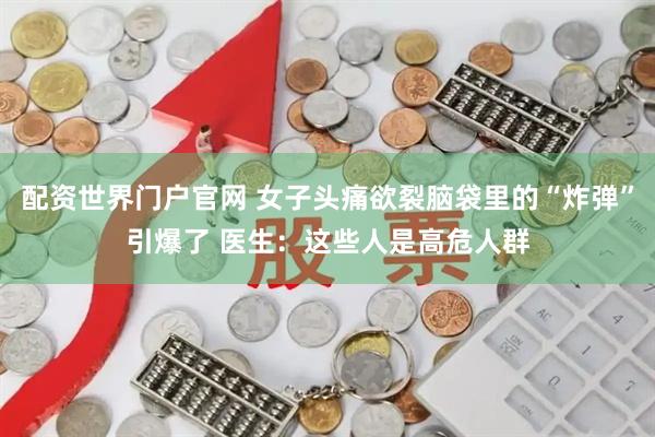 配资世界门户官网 女子头痛欲裂脑袋里的“炸弹”引爆了 医生：这些人是高危人群