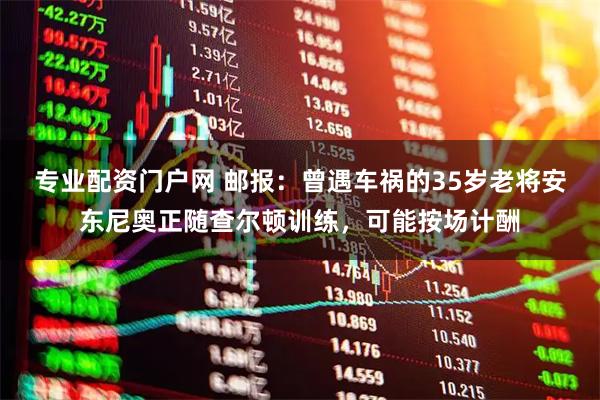专业配资门户网 邮报：曾遇车祸的35岁老将安东尼奥正随查尔顿训练，可能按场计酬