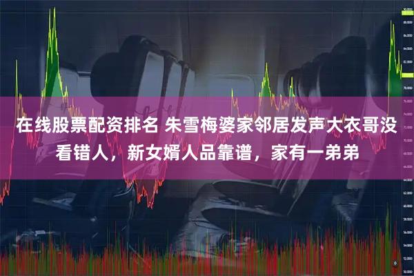 在线股票配资排名 朱雪梅婆家邻居发声大衣哥没看错人，新女婿人品靠谱，家有一弟弟