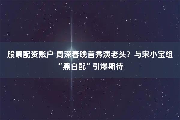 股票配资账户 周深春晚首秀演老头？与宋小宝组“黑白配”引爆期待