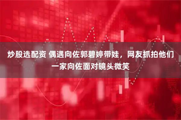 炒股选配资 偶遇向佐郭碧婷带娃，网友抓拍他们一家向佐面对镜头微笑