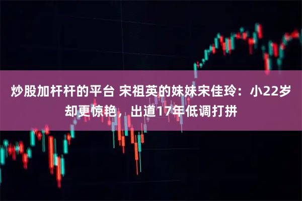 炒股加杆杆的平台 宋祖英的妹妹宋佳玲：小22岁却更惊艳，出道17年低调打拼