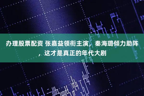 办理股票配资 张嘉益领衔主演，秦海璐倾力助阵，这才是真正的年代大剧