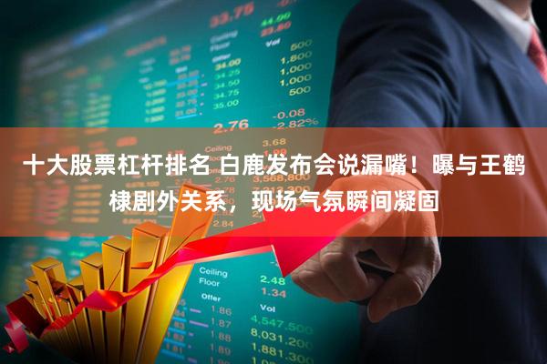 十大股票杠杆排名 白鹿发布会说漏嘴！曝与王鹤棣剧外关系，现场气氛瞬间凝固