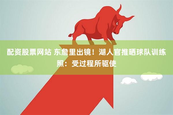 配资股票网站 东詹里出镜！湖人官推晒球队训练照：受过程所驱使