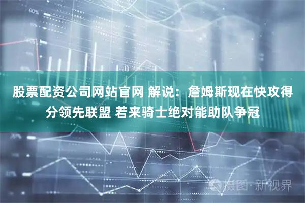 股票配资公司网站官网 解说：詹姆斯现在快攻得分领先联盟 若来骑士绝对能助队争冠