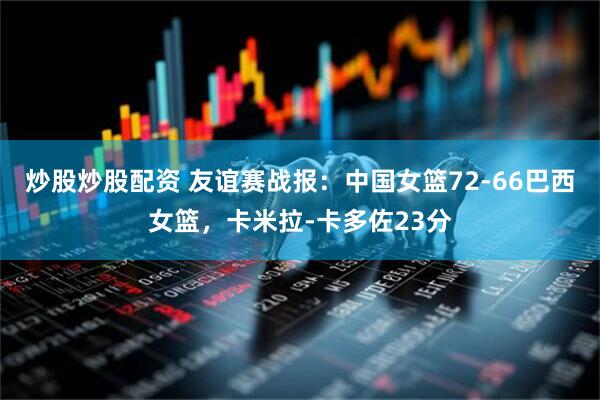 炒股炒股配资 友谊赛战报：中国女篮72-66巴西女篮，卡米拉-卡多佐23分