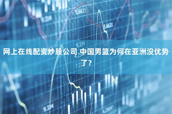 网上在线配资炒股公司 中国男篮为何在亚洲没优势了？