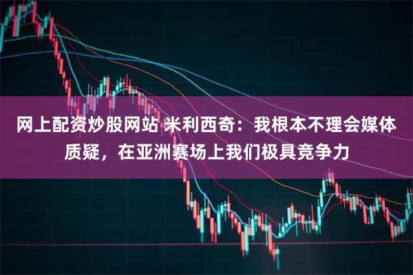 网上配资炒股网站 米利西奇：我根本不理会媒体质疑，在亚洲赛场上我们极具竞争力