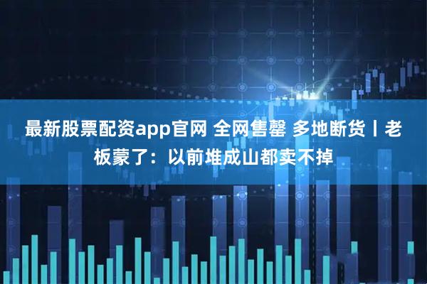 最新股票配资app官网 全网售罄 多地断货丨老板蒙了：以前堆成山都卖不掉
