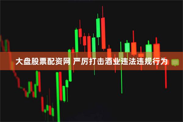 大盘股票配资网 严厉打击酒业违法违规行为
