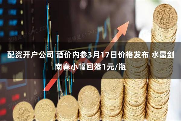 配资开户公司 酒价内参3月17日价格发布 水晶剑南春小幅回落1元/瓶