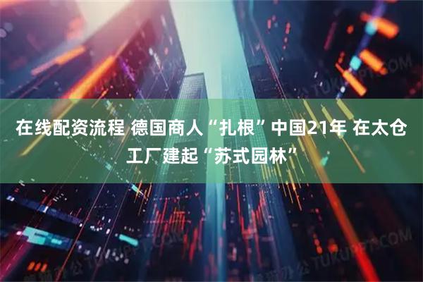 在线配资流程 德国商人“扎根”中国21年 在太仓工厂建起“苏式园林”