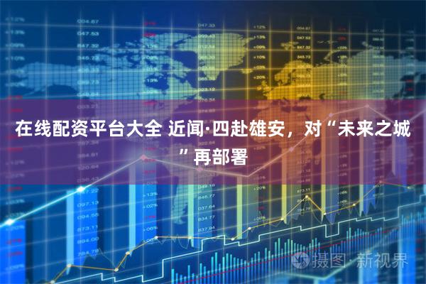 在线配资平台大全 近闻·四赴雄安，对“未来之城”再部署