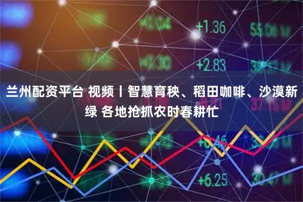 兰州配资平台 视频丨智慧育秧、稻田咖啡、沙漠新绿 各地抢抓农时春耕忙