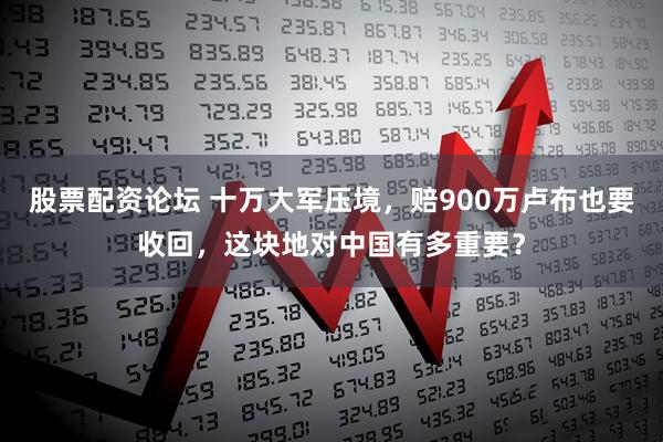 股票配资论坛 十万大军压境，赔900万卢布也要收回，这块地对中国有多重要？