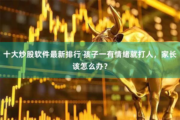 十大炒股软件最新排行 孩子一有情绪就打人，家长该怎么办？