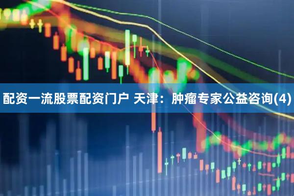 配资一流股票配资门户 天津：肿瘤专家公益咨询(4)