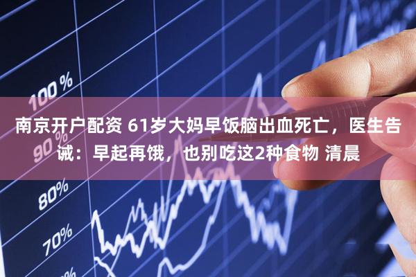 南京开户配资 61岁大妈早饭脑出血死亡，医生告诫：早起再饿，也别吃这2种食物 清晨