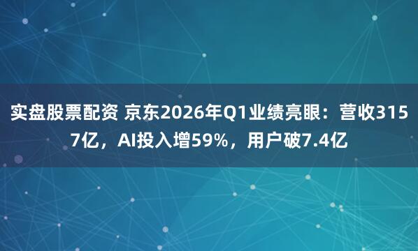 实盘股票配资 京东2026年Q1业绩亮眼：营收3157亿，AI投入增59%，用户破7.4亿