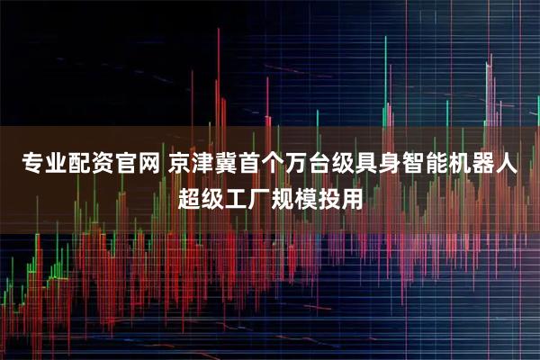 专业配资官网 京津冀首个万台级具身智能机器人超级工厂规模投用